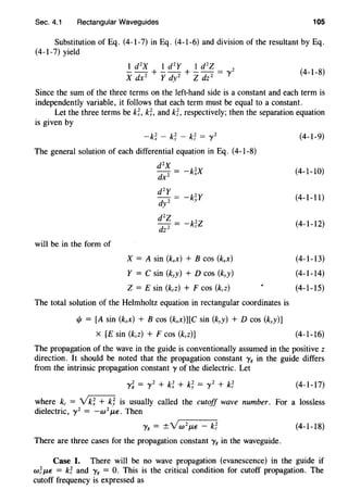 Sec. 4.1 Rectangular Waveguides 105
Substitution of Eq. (4-1-7) in Eq. (4-1-6) and division of the resultant by Eq.
(4-1-7) yield
1 d2
X 1 d2
Y 1 d2
Z
- - + - - + - - = 'Y2
X dx 2
Y dy 2
Z dz 2
(4-1-8)
Since the sum of the three terms on the left-hand side is a constant and each term is
independently variable, it follows that each term must be equal to a constant.
Let the three terms be k;, k;, and k;, respectively; then the separation equation
is given by
The general solution of each differential equation in Eq. (4-1-8)
d2
X
-k;x
will be in the form of
-k~Y
X = A sin (kxx) + B COS (kxx)
Y = C sin (kyy) + D cos (kyy)
Z = E sin (kzz) + F cos (kzz)
The total solution of the Helmholtz equation in rectangular coordinates is
1/J = [A sin (kxx) + B cos (kxx)][C sin (kyy) + D cos (kyy)]
X [E sin (kzz) + F cos (kzz)]
(4-1-9)
(4-1-10)
(4-1-11)
(4-1-12)
(4-1-13)
(4-1-14)
(4-1-15)
(4-1-16)
The propagation of the wave in the guide is conventionally assumed in the positive z
direction. It should be noted that the propagation constant y8 in the guide differs
from the intrinsic propagation constant 'Y of the dielectric. Let
(4-1-17)
where kc = v'k; + k; is usually called the cutoff wave number. For a lossless
dielectric, y2
= -w2
J.L€. Then
'YE = ±YW
2
f-L€ - k~ (4-1-18)
There are three cases for the propagation constant y8 in the waveguide.
Case I. There will be no wave propagation (evanescence) in the guide if
w~f-L€ = k~ and y8 = 0. This is the critical condition for cutoff propagation. The
cutoff frequency is expressed as
 