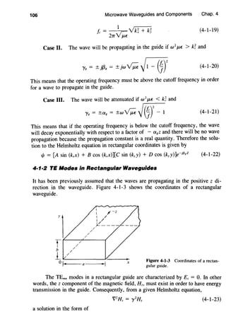 106 Microwave Waveguides and Components Chap. 4
(4-1-19)
Case II. The wave will be propagating in the guide if w2
J..tf. > k~ and
(4-1-20)
This means that the operating frequency must be above the cutoff frequency in order
for a wave to propagate in the guide.
Case III. The wave will be attenuated if w
2
J..tf. < k~ and
y8 = ±a8 = ±w~~~Y- 1 (4-1-21)
This means that if the operating frequency is below the cutoff frequency, the wave
will decay exponentially with respect to a factor of - a8 z and there will be no wave
propagation because the propagation constant is a real quantity. Therefore the solu-
tion to the Helmholtz equation in rectangular coordinates is given by
1/1 = [A sin (kxx) + B cos (kxx)][C sin (kyy) + D cos (kyy)]e-if3,z (4-1-22)
4·1·2 TE Modes in Rectangular Waveguides
It has been previously assumed that the waves are propagating in the positive z di-
rection in the waveguide. Figure 4-1-3 shows the coordinates of a rectangular
waveguide.
'1f f---/-/~---(
b //
1_ IL.,_/_ _ _____J,-:___ _.
Figure 4-1-3 Coordinates of a rectan-
gular guide.ok----a--- X
The TEmn modes in a rectangular guide are characterized by Ez = 0. In other
words, the z component of the magnetic field, Hz. must exist in order to have energy
transmission in the guide. Consequently, from a given Helmholtz equation,
V2
Hz = y 2
Hz (4-1-23)
a solution in the form of
 