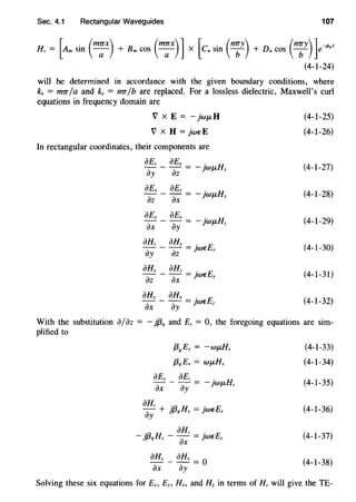 Sec. 4.1 Rectangular Waveguides 107
Hz= [Am sin (m;x) + Bm cos (m;x)] X [en sin (n:y) + Dn cos (n:y)]e-j~,z
(4-1-24)
will be determined in accordance with the given boundary conditions, where
kx = tmr/a and ky = mr/b are replaced. For a lossless dielectric, Maxwell's curl
equations in frequency domain are
V x E = - jwJLH
V x H = jw€E
In rectangular coordinates, their components are
aEz _ aEy = _ jwf.LHx
ay az
aEx aEz . H
- - - = -JWf.L
az ax y
aEy aEx .
- - - = - )Wf.LHz
ax ay
aHz _ aHy = jw€Ex
ay az
aHx aHz .
""ih- ax = Jw€Ey
aHy _ aHx = jw€Ez
ax ay
(4-1-25)
(4-1-26)
(4-1-27)
(4-1-28)
(4-1-29)
(4-1-30)
(4-1-31)
(4-1-32)
With the substitution ajaz = - jf38 and Ez = 0, the foregoing equations are sim-
plified to
{38
Ey = -wf.LHx
{3g£x = Wf.LHy
aEy aEz .
- - - = - )Wf.LHz
ax ay
aHz :a H .- + }tJg y = )W€Ex
ay
_l;a H - aHz =J·w€E
fJg X ax y
aHy _ aHx = O
ax ay
(4-1-33)
(4-1-34)
(4-1-35)
(4-1-36)
(4-1-37)
(4-1-38)
Solving these six equations for Ex, Ey, Hx, and Hy in terms of Hz will give the TE-
 