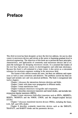 Preface
This third revision has been designed, as have the first two editions, for use in a first
course in microwave devices and circuits at the senior or beginning graduate level in
electrical engineering. The objectives of this book are to present the basic principles,
characteristics, and applications of commonly used microwave devices and to ex-
plain the techniques for designing microwave circuits. It is assumed that readers of
this text have had previous courses in electromagnetics and solid-state electronics.
Because this book is self-contained to a large extent, it also serves as a convenient
reference for electronics engineers working in the microwave field.
The format of this edition remains the same, but there are additions and expan-
sions as well as some corrections and deletions. The problems section has been en-
larged and includes new and very practical problems. The book is reorganized into
twelve chapters.
Chapter 1 discusses the interactions between electrons and fields.
Chapter 2 deals with plane-wave propagation in different media.
Chapter 3 treats transmission lines.
Chapter 4 analyzes microwave waveguides and components.
Chapter 5 describes microwave transistors and tunnel diodes, and includes het-
erojunction bipolar transistors (HBTs).
Chapter 6 treats microwave field-effect transistors such as JFETs, MESFETs,
HEMTs, MOSFETs and the NMOS, CMOS, and the charged-coupled devices
(CCDs).
Chapter 7 discusses transferred electron devices (TEDs), including the Gunn,
LSA, InP, and CdTe diodes.
Chapter 8 describes avalanche transit-time devices such as the IMPATT,
TRAPATT, and BARITT diodes and the parametric devices.
XV
 