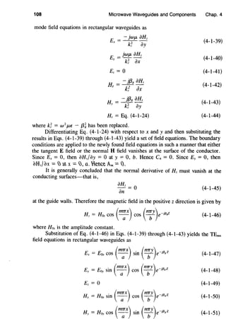108 Microwave Waveguides and Components
mode field equations in rectangular waveguides as
E = - jwf.L iJHz
X k~ ay
E = jwf.L iJHz
y k~ ax
Ez = 0
H = - jf3g aHz
X k! ax
H = - jf3g aHz
y k~ ay
Hz = Eq. (4-1-24)
where k~ = w 2
f.LE - f3~ has been replaced.
Chap. 4
(4-1-39)
(4-1-40)
(4-1-41)
(4-1-42)
(4-1-43)
(4-1-44)
Differentiating Eq. (4-1-24) with respect to x andy and then substituting the
results in Eqs. (4-1-39) through (4-1-43) yield a set of field equations. The boundary
conditions are applied to the newly found field equations in such a manner that either
the tangent E field or the normal H field vanishes at the surface of the conductor.
Since Ex= 0, then iJHzfay = 0 at y = 0, b. Hence Cn = 0. Since Ey = 0, then
6Hz}dx =)a x =),a. eCe Am= Q.
It is generally concluded that the normal derivative of Hz must vanish at the
conducting surfaces-that is,
aHz = O
an
(4-1-45)
at the guide walls. Therefore the magnetic field in the positive z direction is given by
(mTTx) (nTTy) .Hz = Hoz cos -a- cos b e-113iZ (4-1-46)
where Hoz is the amplitude constant.
Substitution of Eq. (4-1-46) in Eqs. (4-1-39) through (4-1-43) yields the TEmn
field equations in rectangular waveguides as
Ex = Eox cos ( m;x) sin ( n;y)e-HV
Ez = 0
Hx = Hax sin (':x) cos (n;y)e-Jf3,Z
HY = Hay cos ( m;x) sin ( n;y)e-Jf3,z
(4-1-47)
(4-1-48)
(4-1-49)
(4-1-50)
(4-1-51)
 