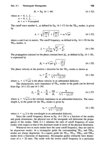Sec. 4.1 Rectangular Waveguides 109
Hz= Eq. (4-1-46) (4-1-52)
where m = 0, 1, 2, .. .
n = 0, 1, 2, .. .
m = n = 0 excepted
The cutoff wave number ko as defined by Eq. (4-1-17) for the TEmn modes, is given
by
(4-1-53)
where a and b are in meters. The cutoff frequency, as defined in Eq. (4-1-19) for the
TEmn modes, is
1~
!c = 2~ 'J-;;z + p (4-1-54)
The propagation constant (or the phase constant here) {3g, as defined in Eq. (4-1-18),
is expressed by
(4-1-55)
The phase velocity in the positive z direction for the TEmn modes is shown as
W Vp
Vg = {3g = y 1
_ (fcj/)2 (4-1-56)
where Vp = 1/~ is the phase velocity in an unbounded dielectric.
The characteristic wave impedance of TEmn modes in the guide can be derived
from Eqs. (4-1-33) and (4-1-34):
(4-1-57)
where 1'/ = -yJ:/e is the intrinsic impedance in an unbounded dielectric. The wave-
length Ag in the guide for the TEmn modes is given by
A = A
g V1 - <tl!)2
(4-1-58)
where A = Vp/f is the wavelength in an unbounded dielectric.
Since the cutoff frequency shown in Eq. (4-1-54) is a function of the modes
and guide dimensions, the physical size of the waveguide will determine the propa-
gation of the modes. Table 4-1-1 tabulates the ratio of cutoff frequency of some
modes with respect to that of the dominant mode in terms of the physical dimension.
Whenever two or more modes have the same cutoff frequency, they are said to
be degenerate modes. In a rectangular guide the corresponding TEmn and TMmn
modes are always degenerate. In a square guide the TEmn, TEnm, TMmn, and TMnm
modes form a foursome of degeneracy. Rectangular guides ordinarily have dimen-
sions of a = 2b ratio. The mode with the lowest cutoff frequency in a particular
 