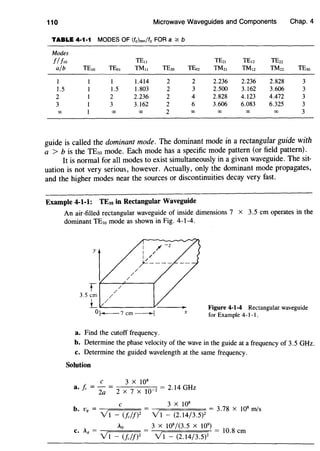 110 Microwave Waveguides and Components Chap. 4
TABLE 4·1·1 MODES OF (fclmn/fc FOR a :2: b
Modes
!!!to TE11 TE21 TE12 TE22
a/b TE10 TEo1 TMII TE2o TEo2 ™21 TM12 TMn TE3o
1 1 1.414 2 2 2.236 2.236 2.828 3
1.5 1.5 1.803 2 3 2.500 3.162 3.606 3
2 2 2.236 2 4 2.828 4.123 4.472 3
3 3 3.162 2 6 3.606 6.083 6.325 3
00 00 00 2 00 00 00 00 3
guide is called the dominant mode. The dominant mode in a rectangular guide with
a > b is the TEw mode. Each mode has a specific mode pattern (or field pattern).
It is normal for all modes to exist simultaneously in a given waveguide. The sit-
uation is not very serious, however. Actually, only the dominant mode propagates,
and the higher modes near the sources or discontinuities decay very fast.
Example 4-1-1: TEto in Rectangular Waveguide
An air-filled rectangular waveguide of inside dimensions 7 x 3.5 em operates in the
dominant TE10 mode as shown in Fig. 4-1-4.
yl
/
/
/
I / -z
I /
I /
~----
t f---/..,.:.-----t
3.5 em //
1_ ,.,__,/______;v_ __
ol--7cm--l X
a. Find the cutoff frequency.
Figure 4-1-4 Rectangular waveguide
for Example 4- 1- I.
b. Determine the phase velocity of the wave in the guide at a frequency of 3.5 GHz.
c. Determine the guided wavelength at the same frequency.
Solution
C 3 X 108
a. fc = 2a = 2 x 7 X 10-2 = 2.14 GHz
C 3 X 108
b. Vg = VI - (!c/!)2 = V1 - (2.14/3.5)2 = 3
'
78
X JOB m/s
A Ao 3 X 108
/(3.5 X 109
)
c. g = V 1 - (Jc/f}2 = v'1 - (2.14/3.5)2 = 10
'
8
em
 