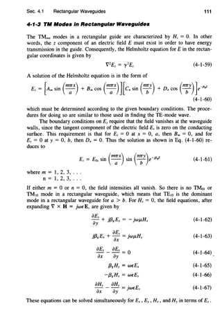 Sec. 4.1 Rectangular Waveguides 111
4·1·3 TM Modes in Rectangular Waveguides
The TMmn modes in a rectangular guide are characterized by Hz = 0. In other
words, the z component of an electric field E must exist in order to have energy
transmission in the guide. Consequently, the Helmholtz equation forE in the rectan-
gular coordinates is given by
A solution of the Helmholtz equation is in the form of
Ez =[Am sin (rn;x) + Bm cos (m;x)J[csin (n;y) + Dn cos (n;y)]e-1~~
(4-I-60)
which must be determined according to the given boundary conditions. The proce-
dures for doing so are similar to those used in finding the TE-mode wave.
The boundary conditions on Ez require that the field vanishes at the waveguide
walls, since the tangent component of the electric field Ez is zero on the conducting
surface. This requirement is that for Ez = 0 at x = 0, a, then Bm = 0, and for
Ez = 0 at y = 0, b, then Dn = 0. Thus the solution as shown in Eq. (4-I-60) re-
duces to
where m = I, 2, 3, . . .
n = I, 2, 3, ...
(4-1-61)
If either m = 0 or n = 0, the field intensities all vanish. So there is no TMot or
TMw mode in a rectangular waveguide, which means that TEw is the dominant
mode in a rectangular waveguide for a > b. For Hz = 0, the field equations, after
expanding V x H = jweE, are given by
iJEz :a E . Hay + }pg y = - JWJ.L X
:a E iJEz . H}pg X + - = JWJ.L y
iJx
iJEy _ iJEx = O
iJx iJy
{38 Hy = WEEx
-{38 Hx = WEEy
iJHy - iJHx = jweEz
iJx iJy
(4-I-62)
(4-I-63)
(4-I-64)
(4-I-65)
(4-I-66)
(4-I-67)
These equations can be solved simultaneously for Ex , Ey , Hx, and Hy in terms of Ez .
 