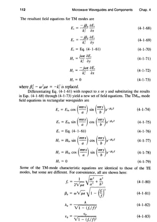 112 Microwave Waveguides and Components Chap. 4
The resultant field equations for TM modes are
E = - }{38 aEz
x k~ ax
E = - }{38 aEz
y k~ ay
Ez = Eq. (4-l-61)
H = jwE aEz
X k; ay
H = - jwE aEz
y k~ ax
where f3i- w2
f..l€ = -fi is replaced.
(4-l-68)
(4-1-69)
(4-1-70)
(4-1-71)
(4-1-72)
(4-1-73)
Differentiating Eq. (4-1-61) with respect to x or y and substituting the results
in Eqs. (4-1-68) through (4-1-73) yield a new set of field equations. The TMmn mode
field equations in rectangular waveguides are
. (m7Tx) (n7Ty) .Ev = E0y sm -a- cos b e-;{3,z
Ez = Eq. (4-1-61)
Hx = Hax sin ( m;x) cos ( n;y)e-jf3,z
Hy = H0y cos ( m;x) sin ( n:y)e-jf3gZ
(4-1-74)
(4-1-75)
(4-1-76)
(4-1-77)
(4-1-78)
(4-1-79)
Some of the TM-mode characteristic equations are identical to those of the TE
modes, but some are different. For convenience, all are shown here:
1 r;;;;-;;;.
/c = 2~ y~ + i;z (4-1-80)
{3g = w~ ~1 - 0r (4-1-81)
A
A = ---;====
g v1 - (/c//)2
(4-1-82)
vv = p
g V1 - (/cI/)2
(4-1-83)
 