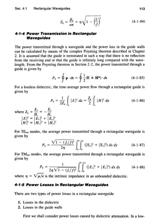 Sec. 4.1 Rectangular Waveguides
z = (3g = 11~1- (f)2
g W€ f
4·1·4 Power Transmission in Rectangular
Waveguides
113
(4-1-84)
The power transmitted through a waveguide and the power loss in the guide walls
can be calculated by means of the complex Poynting theorem described in Chapter
2. It is assumed that the guide is terminated in such a way that there is no reflection
from the receiving end or that the guide is infinitely long compared with the wave-
length. From the Poynting theorem in Section 2-2, the power transmitted through a
guide is given by
Ptr = f p · ds = f ~(E x H*) ·ds (4-1-85)
For a lossless dielectric, the time-average power flow through a rectangular guide is
given by
(4-1-86)
For TEmn modes, the average power transmitted through a rectangular waveguide is
given by
Ptr = Vl -2~/c//)
2
ff(I Ex 12
+ IBy 12
) dx dy (4-1-87)
For TMmn modes, the average power transmitted through a rectangular waveguide is
given by
1 lblaPtr = V (I Ex 12
+ IEy 12
) dx dy
211 1 - (/c//)2
0 0
(4-1-88)
where 11 = ~is the intrinsic impedance in an unbounded dielectric.
4·1·5 Power Losses in Rectangular Waveguides
There are two types of power losses in a rectangular waveguide:
1. Losses in the dielectric
2. Losses in the guide walls
First we shall consider power losses caused by dielectric attenuation. In a low-
 