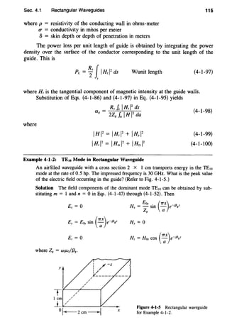 Sec. 4.1 Rectangular Waveguides
where p = resistivity of the conducting wall in ohms-meter
u = conductivity in mhos per meter
5 = skin depth or depth of penetration in meters
115
The power loss per unit length of guide is obtained by integrating the power
density over the surface of the conductor corresponding to the unit length of the
guide. This is
W/unit length (4-1-97)
where H, is the tangential component of magnetic intensity at the guide walls.
Substitution of Eqs. (4-1-86) and (4-1-97) in Eq. (4-1-95) yields
where
_ Rs Is IH, 12
ds
a8
- 2Z8
fa I H 1
2
da
I H 1
2
= I Hz 1
2
+ I Hy 1
2
IH,I2
= IH...,j1 + 1Hryl2
(4-1-98)
(4-1-99)
(4-1-100)
Example 4-1-2: TEto Mode in Rectangular Waveguide
An airfilled waveguide with a cross section 2 x I em transports energy in the TE10
mode at the rate of 0.5 hp. The impressed frequency is 30 GHz. What is the peak value
of the electric field occurring in the guide? (Refer to Fig. 4-l-5.)
Solution The field components of the dominant mode TEw can be obtained by sub-
stituting m = I and n = 0 in Eqs. (4-l-47) through (4-l-52). Then
Ex= 0
where Z8 = WJ.Lo/{38.
/
/
/
//
i ;( -z
I /
I/
~-----
X
H EOy . (7TX) "{3
x = - sin - e-1 gz
Z8 a
Figure 4-1-5 Rectangular waveguide
for Example 4-1-2.
 