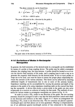 116 Microwave Waveguides and Components Chap. 4
The phase constant {38 can be found from
~ 7r
2
~(2f)2
1 ~4 X 9 X 10
20
1
{3g = W2J-toEo - ~ = 7r 7- a2 = 7r 9 X 1QI6 - 4 X IQ-4
= 193.57r = 608.81 rad/m
The power delivered in the z direction by the guide is
P = Re[~ ff(E X H*)ldx dy Uz
= ~ ff[(£~sin ( :x)e-J~gz Uy) X (:~E~ sin ( :x)e+i~gzux)J·dx dy Uz
= ~E~J!..L (b r (sin (Trx))
2
dx dy
2 WJLo Jo Jo a
1 2 f3g
= -E~-ab
4 WJLo
E~ = 53.87 kV/m
The peak value of the electric intensity is 53.87 kV!m.
4·1·6 Excitations of Modes in Rectangular
Waveguides
In general, the field intensities of the desired mode in a waveguide can be established
by means of a probe or loop-coupling device. The probe may be called a monopole
antenna; the coupling loop, the loop antenna. A probe should be located so as to ex-
cite the electric field intensity of the mode, and a coupling loop in such a way as to
generate the magnetic field intensity for the desired mode. If two or more probes or
loops are to be used, care must be taken to ensure the proper phase relationship be-
tween the currents in the various antennas. This factor can be achieved by inserting
additional lengths of transmission line in one or more of the antenna feeders.
Impedance matching can be accomplished by varying the position and depth of the
antenna in the guide or by using impedance-matching stubs on the coaxial line feed-
ing the waveguide. A device that excites a given mode in the guide can also serve
reciprocally as a receiver or collector of energy for that mode. The methods of exci-
tation for various modes in rectangular waveguides are shown in Fig. 4-1-6.
In order to excite a TEw mode in one direction of the guide, the two exciting
antennas should be arranged in such a way that the field intensities cancel each other
in one direction and reinforce in the other. Figure 4-1-7 shows an arrangement for
launching a TE10 mode in one direction only. The two antennas are placed a quarter-
wavelength apart and their phases are in time quadrature. Phasing is compensated by
use of an additional quarter-wavelength section of line connected to the antenna
 