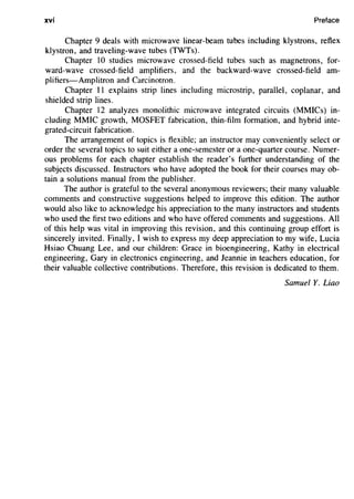xvi Preface
Chapter 9 deals with microwave linear-beam tubes including klystrons, reflex
klystron, and traveling-wave tubes (TWTs).
Chapter 10 studies microwave crossed-field tubes such as magnetrons, for-
ward-wave crossed-field amplifiers, and the backward-wave crossed-field am-
plifiers-Amplitron and Carcinotron.
Chapter II explains strip lines including microstrip, parallel, coplanar, and
shielded strip lines.
Chapter 12 analyzes monolithic microwave integrated circuits (MMICs) in-
cluding MMIC growth, MOSFET fabrication, thin-film formation, and hybrid inte-
grated-circuit fabrication.
The arrangement of topics is flexible; an instructor may conveniently select or
order the several topics to suit either a one-semester or a one-quarter course. Numer-
ous problems for each chapter establish the reader's further understanding of the
subjects discussed. Instructors who have adopted the book for their courses may ob-
tain a solutions manual from the publisher.
The author is grateful to the several anonymous reviewers; their many valuable
comments and constructive suggestions helped to improve this edition. The author
would also like to acknowledge his appreciation to the many instructors and students
who used the first two editions and who have offered comments and suggestions. All
of this help was vital in improving this revision, and this continuing group effort is
sincerely invited. Finally, I wish to express my deep appreciation to my wife, Lucia
Hsiao Chuang Lee, and our children: Grace in bioengineering, Kathy in electrical
engineering, Gary in electronics engineering, and Jeannie in teachers education, for
their valuable collective contributions. Therefore, this revision is dedicated to them.
Samuel Y. Liao
 