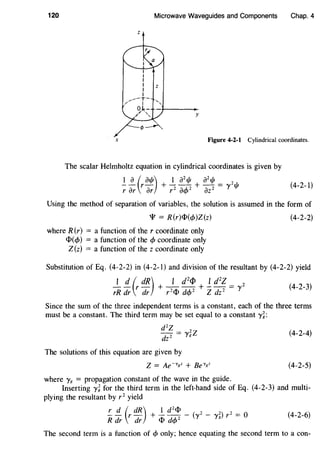 120 Microwave Waveguides and Components Chap. 4
z
y
X Figure 4-2-1 Cylindrical coordinates.
The scalar Helmholtz equation in cylindrical coordinates is given by
I~ (ral/J) + _!_ a21/J + a21/J = "'2,,,
T ar ar T2 a<t>2 az2 I 'f' (4-2-1)
Using the method of separation of variables, the solution is assumed in the form of
'I'= R(r)ci>(</>)Z(z)
where R(r) = a function of the r coordinate only
ct>(</>) = a function of the </> coordinate only
Z (z) = a function of the z coordinate only
(4-2-2)
Substitution of Eq. (4-2-2) in (4-2-1) and division of the resultant by (4-2-2) yield
1 d ( dR) 1 d
2
Cl> 1 d
2
Z 2 (
4_2_
3
)
rR dr r dr + r 2 ct> d</>2 + Zdz 2 = y
Since the sum of the three independent terms is a constant, each of the three terms
must be a constant. The third term may be set equal to a constant y~:
d2
Z - 2zdz 2 - '}'g
The solutions of this equation are given by
where y8
= propagation constant of the wave in the guide.
(4-2-4)
(4-2-5)
Inserting yi for the third term in the left-hand side of Eq. (4-2-3) and multi-
plying the resultant by r 2
yield
!:_ !!:_ (r dR) + _!_ d2cJ> - (y2 - y2) r2 = 0 (4-2-6)
R dr dr ct> d</>2 8
The second term is a function of </> only; hence equating the second term to a con-
 
