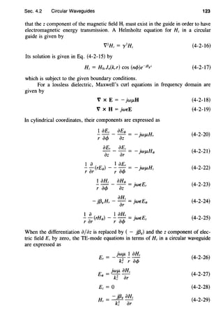 Sec. 4.2 Circular Waveguides 123
that the z component of the magnetic field Hz must exist in the guide in order to have
electromagnetic energy transmission. A Helmholtz equation for Hz in a circular
guide is given by
(4-2-16)
Its solution is given in Eq. (4-2-I5) by
Hz = Hozln(kcr) COS (n</>)e-if3gz (4-2-I7)
which is subject to the given boundary conditions.
For a lossless dielectric, Maxwell's curl equations in frequency domain are
given by
V X E =- JwJLH
V X H =}weE
In cylindrical coordinates, their components are expressed as
1 aEz aEq, .
-- - - = - )WJ-1-Hr
r a<f> az
aEr aEz .
- - - = - ]WJ-1-Hq,
az ar
I a I aEr .
- - (rEq,) - - - = - JWJ-1-Hz
r ar r a<f>
.!_ aHz _ aHq, =}weEr
r a<f> az
. aHz .
- }{3gHr - ar = ]WEEq,
I a I aHr .
- - (rHq,) - - - = ]WEEz
r ar r a<f>
(4-2-I8)
(4-2-I9)
(4-2-20)
(4-2-2I)
(4-2-22)
(4-2-23)
(4-2-24)
(4-2-25)
When the differentiation a/az is replaced by ( - }{38) and the z component of elec-
tric field Ez by zero, the TE-mode equations in terms of Hz in a circular waveguide
are expressed as
E = _jwJL .!_ aHz
r k~ r a<f>
}WJL aHz
Eq, = k~ ar
Ez = 0
H = - }{38 aHz
r k~ ar
(4-2-26)
(4-2-27)
(4-2-28)
(4-2-29)
 
