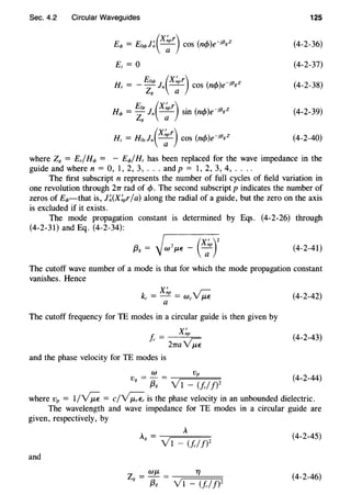 Sec. 4.2 Circular Waveguides
Eq, = Eoq,l~(x;r) cos (ncf>)e-Jf3gz
Ez = 0
Hr = - ~: J.(x;r) cos (ncf>)e-Jf3gz
Ear (X~pr) . ( ) .13 2
Hq, = - 1. -- sm ncf> e-1 g
Z8 a
Hz = Hozl.(X;r) cos (ncf>)e-Jf3gz
125
(4-2-36)
(4-2-37)
(4-2-38)
(4-2-39)
(4-2-40)
where Z8 = Er/Hq, = - Eq,jHr has been replaced for the wave impedance in the
guide and where n = 0, 1, 2, 3, ... andp = 1, 2, 3, 4, ....
The first subscript n represents the number of full cycles of field variation in
one revolution through 21T rad of cf>. The second subscript p indicates the number of
zeros of Eq,-that is, J~(X~Pr/a) along the radial of a guide, but the zero on the axis
is excluded if it exists.
The mode propagation constant is determined by Eqs. (4-2-26) through
(4-2-31) and Eq. (4-2-34):
(4-2-41)
The cutoff wave number of a mode is that for which the mode propagation constant
vanishes. Hence
(4-2-42)
The cutoff frequency for TE modes in a circular guide is then given by
j; = X~p
' 27m~
(4-2-43)
and the phase velocity for TE modes is
w v
Vg = {3g = Yl - ~!clJ)Z (4-2-44)
where Vp = 1/~ = c/~ is the phase velocity in an unbounded dielectric.
The wavelength and wave impedance for TE modes in a circular guide are
given, respectively, by
A
Ag = -Yr=l=-=(=!c=/f=:')Z (4-2-45)
and
Z = WJL = TJ
g f3g V1 - (f./!f
(4-2-46)
 
