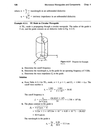 126 Microwave Waveguides and Components Chap. 4
where A = 7= wavelength in an unbounded dielectric
TJ = ~ = intrinsic impedance in an unbounded dielectric
Example 4-2-1: TE Mode in Circular Waveguide
A TE11 mode is propagating through a circular waveguide. The radius of the guide is
5 em, and the guide contains an air dielectric (refer to Fig. 4-2-5).
z
X
y
Figure 4-2-5 Diagram for Example
4-2-1.
a. Determine the cutoff frequency.
b. Determine the wavelength A8 in the guide for an operating frequency of 3 GHz.
c. Determine the wave impedance Z8 in the guide.
Solution
a. From Table 4-2-1 for TEtt mode, n = 1, p = 1, and X;1 = 1.841 = k,a. The
cutoff wave number is
k = 1.841 = 1.841 = 36 82
c a 5 X 10-2 •
The cutoff frequency is
k, (36.82)(3 X 108
)
f= ~;--
27T V f-LoEo 27T
l.758 x 109
Hz
b. The phase constant in the guide is
{38 = YW2f.LoEo - k~
= Y(27T x 3 x 109
)
2
(47T x w-7
x 8.85 x w-12
) - (36.82)2
= 50.9 rads/m
The wavelength in the guide is
= 27T = 6.28 = 12 3
Ag {3g 50.9 . em
 