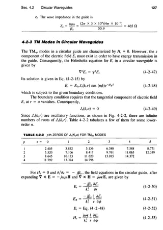 Sec. 4.2 Circular Waveguides 127
c. The wave impedance in the guide is
ZR = WJ.Lo = (21T X 3 X 10
9
)(41T X 10~
7
) = 465 n
f3R 50.9
4·2·3 TM Modes in Circular Waveguides
The TMnp modes in a circular guide are characterized by Hz = 0. However, the z
component of the electric field Ez must exist in order to have energy transmission in
the guide. Consequently, the Helmholtz equation for Ez in a circular waveguide is
given by
V2
£z = y 2
Ez
Its solution is given in Eq. (4-2-15) by
Ez = Eozln(kcr) COS (n<f>)e~jf3gZ
which is subject to the given boundary conditions.
(4-2-47)
(4-2-48)
The boundary condition requires that the tangential component of electric field
Ez at r = a vanishes. Consequently,
(4-2-49)
Since ln(kcr) are oscillatory functions, as shown in Fig. 4-2-2, there are infinite
numbers of roots of ln(kcr). Table 4-2-2 tabulates a few of them for some lower-
order n.
TABLE 4·2·2 pth ZEROS OF Jn(Kca) FOR TMnp MODES
p n= 0 2 3 4 5
I 2.405 3.832 5.136 6.380 7.588 8.771
2 5.520 7.106 8.417 9.761 11.065 12.339
3 8.645 10.173 11.620 13.015 14.372
4 11.792 13.324 14.796
For Hz = 0 and iJ/dz = - jf3g, the field equations in the circular guide, after
expanding V X E = - }wJ.LH and V X H = }wEE, are given by
E = - jf3g iJEz
r k~ dr
- }{3g 1 d£z
Eq, = 77- iJ<f>
Ez = Eq. (4-2-48)
H =}wE! iJEz
r k~ r a<f>
(4-2-50)
(4-2-51)
(4-2-52)
(4-2-53)
 