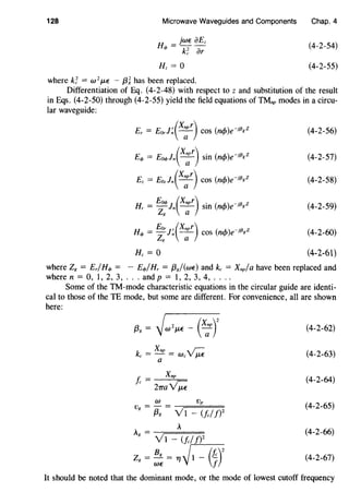 128 Microwave Waveguides and Components
H, = 0
where k~ = w 2
p,E - {3~ has been replaced.
Chap. 4
(4-2-54)
(4-2-55)
Differentiation of Eq. (4-2-48) with respect to z and substitution of the result
in Eqs. (4-2-50) through (4-2-55) yield the field equations of TMnp modes in a circu-
lar waveguide:
Er = Eorl~(X;r) COS (m/>)e-if3gZ
Eq, = Eoq,ln(X;r) sin (ncf>)e-if3gZ
E, = Eo,ln(X;r) COS (ncf>)e-Jf3gZ
Eoq, (Xnpr) . ( ) .13 zHr = -z;ln ----;_;- sm ncf> e-1 g
Hq, = Eor]~(Xnpr) cos (ncf>)e-if3gZ
zli a
H, = 0
(4-2-56)
(4-2-57)
(4-2-58)
(4-2-59)
(4-2-60)
(4-2-61)
where Z8 = Er/Hq, = - Eq,/Hr = {38/(wE) and kc = Xnp/a have been replaced and
where n = 0, 1, 2, 3, ... and p = 1, 2, 3, 4, ....
Some of the TM-mode characteristic equations in the circular guide are identi-
cal to those of the TE mode, but some are different. For convenience, all are shown
here:
(4-2-62)
(4-2-63)
f. = Xnp
c 21rayP;
(4-2-64)
W Vp
Vg = {3g = VI - (fc//)2
(4-2-65)
A
Ali = -Y-;=1=-=(=/c=/J==)Z
(4-2-66)
Zg = ~: = ~~1 - Gr (4-2-67)
It should be noted that the dominant mode, or the mode of lowest cutoff frequency
 