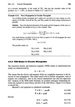 Sec. 4.2 Circular Waveguides 129
in a circular waveguide, is the mode of TE,, that has the smallest value of the
product, kca = 1. 841, as shown in Tables 4-2-1 and 4-2-2.
Example 4-2-2: Wave Propagation in Circular Waveguide
An air-filled circular waveguide has a radius of 2 em and is to carry energy at a fre-
quency of 10 GHz. Find all the TEnp and TMnp modes for which energy transmission is
possible.
Solution Since the physical dimension of the guide and the frequency of the wave re-
main constant, the product of (kca) is also constant. Thus
Any mode having a product of (kca) less than or equal to 4.18 will propagate the wave
with a frequency of 10 GHz. This is
The possible modes are
TE11 (1.84l)
TE2,(3.054)
TEm(3.832)
TMm(2.405)
™"(3.832)
4·2·4 TEM Modes in Circular Waveguides
The transverse electric and transverse magnetic (TEM) modes or transmission-line
modes are characterized by
Ez =Hz= 0
This means that the electric and magnetic fields are completely transverse to the di-
rection of wave propagation. This mode cannot exist in hollow waveguides, since it
requires two conductors, such as the coaxial transmission line and two-open-wire
line. Analysis of the TEM mode illustrates an excellent analogous relationship be-
tween the method of circuit theory and that of the field theory. Figure 4~2-6 shows
a coaxial line.
Maxwell's curl equations in cylindrical coordinates
V X E =- jwi-LH (4-2-68)
V X H = jweE (4-2-69)
become
BgEr = W/-LH<I> (4-2-70)
Bg£</> = W/-LHr (4-2-71)
 