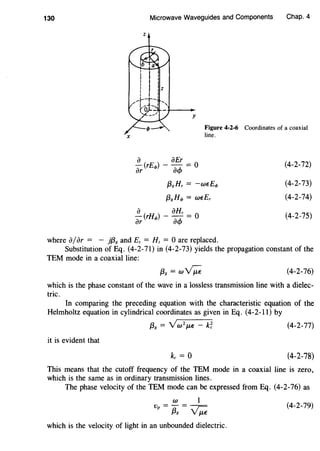130
X
Microwave Waveguides and Components Chap. 4
z
y
Figure 4-2-6 Coordinates of a coaxial
line.
a aEr
ar (rEel>) - aq, = 0
{38 Hr = -wEEcJ>
{38 Hc/> = wEEr
a ( ) aHr- rHc/> - - = 0
ar aq,
(4-2-72)
(4-2-73)
(4-2-74)
(4-2-75)
where a/ar = - }{38 and Ez = Hz = 0 are replaced.
Substitution of Eq. (4-2-71) in (4-2-73) yields the propagation constant of the
TEM mode in a coaxial line:
{3g = w~ (4-2-76)
which is the phase constant of the wave in a lossless transmission line with a dielec-
tric.
In comparing the preceding equation with the characteristic equation of the
Helmholtz equation in cylindrical coordinates as given in Eq. (4-2-11) by
{38 = Vw 2
f.LE - k~ (4-2-77)
it is evident that
(4-2-78)
This means that the cutoff frequency of the TEM mode in a coaxial line is zero,
which is the same as in ordinary transmission lines.
The phase velocity of the TEM mode can be expressed from Eq. (4-2-76) as
w 1
Vp = {3g = ~ (4-2-79)
which is the velocity of light in an unbounded dielectric.
 
