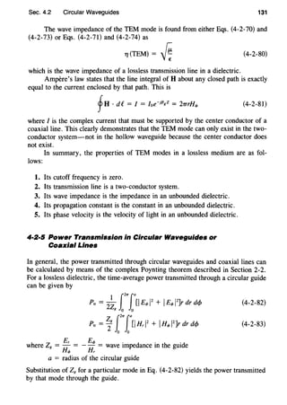 Sec. 4.2 Circular Waveguides 131
The wave impedance of the TEM mode is found from either Eqs. (4-2-70) and
(4-2-73) or Eqs. (4-2-71) and (4-2-74) as
TJ (TEM) = [ ; (4-2-80)
which is the wave impedance of a lossless transmission line in a dielectric.
Ampere's law states that the line integral of H about any closed path is exactly
equal to the current enclosed by that path. This is
fH . de = I = Ioe-jf3gZ = 2TTrHq, (4-2-81)
where I is the complex current that must be supported by the center conductor of a
coaxial line. This clearly demonstrates that the TEM mode can only exist in the two-
conductor system-not in the hollow waveguide because the center conductor does
not exist.
In summary, the properties of TEM modes in a lossless medium are as fol-
lows:
1. Its cutoff frequency is zero.
2. Its transmission line is a two-conductor system.
3. Its wave impedance is the impedance in an unbounded dielectric.
4. Its propagation constant is the constant in an unbounded dielectric.
5. Its phase velocity is the velocity of light in an unbounded dielectric.
4·2·5 Power Transmission in Circular Waveguides or
Coaxial Lines
In general, the power transmitted through circular waveguides and coaxial lines can
be calculated by means of the complex Poynting theorem described in Section 2-2.
For a lossless dielectric, the time-average power transmitted through a circular guide
can be given by
(4-2-82)
(4-2-83)
h Z Er Eq, . d . h .d
w ere 8 = Hq, = - Hr = wave tmpe ance m t e gm e
a = radius of the circular guide
Substitution of Z8 for a particular mode in Eq. (4-2-82) yields the power transmitted
by that mode through the guide.
 