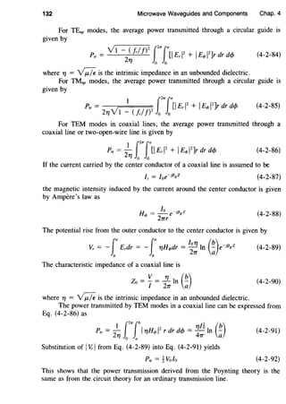132 Microwave Waveguides and Components Chap. 4
For TEnp modes, the average power transmitted through a circular guide is
given by
(4-2-84)
where YJ = -v;;:;;. is the intrinsic impedance in an unbounded dielectric.
For TMnp modes, the average power transmitted through a circular guide is
given by
p 1 2f21Tfa[l Er 12 + IEq, 12Jr dr dcf>
tr = 21(V1 - c!cl!) o o
(4-2-85)
For TEM modes in coaxial lines, the average power transmitted through a
coaxial line or two-open-wire line is given by
(4-2-86)
If the current carried by the center conductor of a coaxial line is assumed to be
(4-2-87)
the magnetic intensity induced by the current around the center conductor is given
by Ampere's law as
lo _13 z
Hq, = -e 1 g
2TTr
(4-2-88)
The potential rise from the outer conductor to the center conductor is given by
L
a La kYJ (b) .Vr = - Erdr = - YJHq,dr = - In - e-1f3gz
b b 2TT a
(4-2-89)
The characteristic impedance of a coaxial line is
Zo = ~ = .!1... In (~)I 2TT a
(4-2-90)
where YJ = -v;;:;;. is the intrinsic impedance in an unbounded dielectric.
The power transmitted by TEM modes in a coaxial line can be expressed from
Eq. (4-2-86) as
1f21Tlb 16 (b)Ptr = 2YJ 0 a I YJHq, 1
2
r dr dcf> = ~'TT In ;;
Substitution of IV.:l from Eq. (4-2-89) into Eq. (4-2-91) yields
Ptr = tVolo
(4-2-91)
(4-2-92)
This shows that the power transmission derived from the Poynting theory is the
same as from the circuit theory for an ordinary transmission line.
 