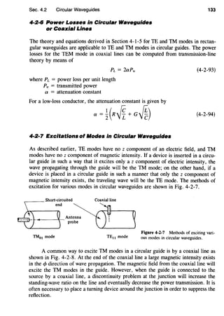 Sec. 4.2 Circular Waveguides
4·2·6 Power Losses in Circular Waveguides
or Coaxial Lines
133
The theory and equations derived in Section 4-1-5 for TE and TM modes in rectan-
gular waveguides are applicable toTE and TM modes in circular guides. The power
losses for the TEM mode in coaxial lines can be computed from transmission-line
theory by means of
PL = 2aPtr
where PL = power loss per unit length
Ptr = transmitted power
a = attenuation constant
For a low-loss conductor, the attenuation constant is given by
a=~(R~+G~)
4·2·7 Excitations of Modes in Circular Waveguides
(4-2-93)
(4-2-94)
As described earlier, TE modes have no z component of an electric field, and TM
modes have no z component of magnetic intensity. If a device is inserted in a circu-
lar guide in such a way that it excites only a z component of electric intensity, the
wave propagating through the guide will be the TM mode; on the other hand, if a
device is placed in a circular guide in such a manner that only the z component of
magnetic intensity exists, the traveling wave will be the TE mode. The methods of
excitation for various modes in circular waveguides are shown in Fig. 4-2-7.
Coaxial line
TM01 mode TE11 mode
Figure 4-2-7 Methods of exciting vari-
ous modes in circular waveguides.
A common way to excite TM modes in a circular guide is by a coaxial line as
shown in Fig. 4-2-8. At the end of the coaxial line a large magnetic intensity exists
in the 1> direction of wave propagation. The magnetic field from the coaxial line will
excite the TM modes in the guide. However, when the guide is connected to the
source by a coaxial line, a discontinuity problem at the junction will increase the
standing-wave ratio on the line and eventually decrease the power transmission. It is
often necessary to place a turning device around the junction in order to suppress the
reflection.
 