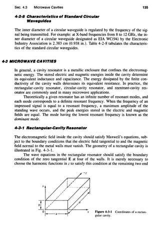 Sec. 4.3 Microwave Cavities 135
4·2·8 Characteristics of Standard Circular
Waveguides
The inner diameter of a circular waveguide is regulated by the frequency of the sig-
nal being transmitted. For example: at X-band frequencies from 8 to 12 GHz, the in-
ner diameter of a circular waveguide designated as EIA WC(94) by the Electronic
Industry Association is 2.383 em (0.938 in.). Table 4-2-8 tabulates the characteris-
tics of the standard circular waveguides.
4·3 MICROWAVE CAVITIES
In general, a cavity resonator is a metallic enclosure that confines the electromag-
netic energy. The stored electric and magnetic energies inside the cavity determine
its equivalent inductance and capacitance. The energy dissipated by the finite con-
ductivity of the cavity walls determines its equivalent resistance. In practice, the
rectangular-cavity resonator, circular-cavity resonator, and reentrant-cavity res-
onator are commonly used in many microwave applications.
Theoretically a given resonator has an infinite number of resonant modes, and
each mode corresponds to a definite resonant frequency. When the frequency of an
impressed signal is equal to a resonant frequency, a maximum amplitude of the
standing wave occurs, and the peak energies stored in the electric and magnetic
fields are equal. The mode having the lowest resonant frequency is known as the
dominant mode.
4·3·1 Rectangular-Cavity Resonator
The electromagnetic field inside the cavity should satisfy Maxwell's equations, sub-
ject to the boundary conditions that the electric field tangential to and the magnetic
field normal to the metal walls must vanish. The geometry of a rectangular cavity is
illustrated in Fig. 4-3-1.
The wave equations in the rectangular resonator should satisfy the boundary
condition of the zero tangential E at four of the walls. It is merely necessary to
choose the harmonic functions in z to satisfy this condition at the remaining two end
Figure 4-3-1 Coordinates of a rectan-
gular cavity.
 