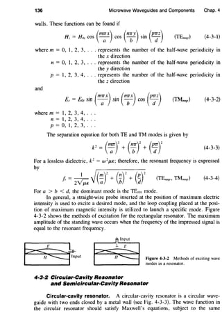 136 Microwave Waveguides and Components Chap. 4
walls. These functions can be found if
(m7Tx) (mry) . (p7Tz)Hz= Hoz cos -a- cos b sm d (TEmnp) (4-3-1}
where m = 0, 1, 2, 3, ... represents the number of the half-wave periodicity in
the x direction
and
n = 0, 1, 2, 3, ... represents the number of the half-wave periodicity in
the y direction
p = 1, 2, 3, 4, ... represents the number of the half-wave periodicity in
the z direction
E E . (m7TX) . (n7TX) (p7TZ)z = oz sm -a- sm b cos d (TMmnp) (4-3-2)
where m = 1, 2, 3, 4, ..
n = I, 2, 3, 4, ..
p = 0, I, 2, 3, ..
The separation equation for both TE and TM modes is given by
(4-3-3)
For a lossless dielectric, k2
= w 2J.LE; therefore, the resonant frequency is expressed
by
(4-3-4)
For a > b < d, the dominant mode is the TEwt mode.
In general, a straight-wire probe inserted at the position of maximum electric
intensity is used to excite a desired mode, and the loop coupling placed at the posi-
tion of maximum magnetic intensity is utilized to launch a specific mode. Figure
4-3-2 shows the methods of excitation for the rectangular resonator. The maximum
amplitude of the standing wave occurs when the frequency of the impressed signal is
equal to the resonant frequency.
4-3·2 Circular-Cavity Resonator
Figure 4-3-2 Methods of exciting wave
modes in a resonator.
and Semicircular-Cavity Resonator
Circular-cavity resonator. A circular-cavity resonator is a circular wave-
guide with two ends closed by a metal wall (see Fig. 4-3-3). The wave function in
the circular resonator should satisfy Maxwell's equations, subject to the same
 