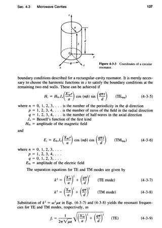 Sec. 4.3 Microwave Cavities 137
z
X
Figure 4-3-3 Coordinates of a circular
resonator.
boundary conditions described for a rectangular-cavity resonator. It is merely neces-
sary to choose the harmonic functions in z to satisfy the boundary conditions at the
remaining two end walls. These can be achieved if
(X~pr) ( ) . (q1Tz)Hz = Hozln ---;- cos n<f> sm d (4-3-5)
where n = 0, 1, 2, 3, ... is the number of the periodicity in the <f> direction
p = 1, 2, 3, 4, ... is the number of zeros of the field in the radial direction
q = 1, 2, 3, 4, . . . is the number of half-waves in the axial direction
ln = Bessell's function of the first kind
Hoz = amplitude of the magnetic field
and
(Xnpr) (q1TZ)Ez = Eozln ---;;- COS (n</>) COS d (TMnpq) (4-3-6)
wheren = 0, 1, 2, 3, .. .
p = 1, 2, 3, 4, .. .
q = 0, 1, 2, 3, .. .
Eoz = amplitude of the electric field
The separation equations forTE and TM modes are given by
p = (x;pr + (q;r
p = (X;pr + (q:r
(TE mode)
(TM mode)
(4-3-7)
(4-3-8)
Substitution of P = w 2
J.LE in Eqs. (4-3-7) and (4-3-8) yields the resonant frequen-
cies for TE and TM modes, respectively, as
Jr = 1 ~(X~p)2 + (q1T)2
21T~ a d
(TE) (4-3-9)
 