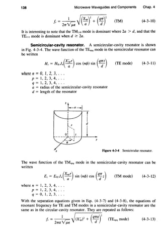 138 Microwave Waveguides and Components Chap.4
1 /(xnp)2
(q1r)2
/r = 27T~j -;; + d (TM) (4-3-10)
It is interesting to note that the TM,,o mode is dominant where 2a > d, and that the
TE"' mode is dominant when d ~ 2a.
Semicircular-cavity resonator. A semicircular-cavity resonator is shown
in Fig. 4-3-4. The wave function of the TEnpq mode in the semicircular resonator can
be written
(X~pr) ( ) . (q7Tz)Hz = Hozln ---;;- cos ncp sm d
where n = 0, I, 2, 3, .. .
p = 1, 2, 3, 4, .. .
q = 1' 2, 3, 4, .. .
a = radius of the semicircular-cavity resonator
d = length of the resonator
(TE mode) (4-3-11)
Figure 4-3-4 Semicircular resonator.
The wave function of the TMnpq mode in the semicircular-cavity resonator can be
written
where n = 1, 2, 3, 4, ..
p = 1' 2, 3, 4, ..
q = 0, 1' 2, 3, ..
(TM mode) (4-3-12)
With the separation equations given in Eqs. (4-3-7) and (4-3-8), the equations of
resonant frequency for TE and TM modes in a semicircular-cavity resonator are the
same as in the circular-cavity resonator. They are repeated as follows:
fr = 1
/(X~p)2 + (q1Ta)
2
(TEnpq mode) (4-3-13)
21ra~j d
 
