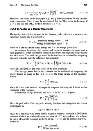 Sec. 4.3 Microwave Cavities 139
f,. =
1
/(Xnp)2 + (q-rra)2
(TMnpq mode)
21ra~j d
(4-3-14)
However, the values of the subscripts n, p, and q differ from those for the circular-
cavity resonator. Also, it must be emphasized that the TE1II mode is dominant if
d > a and that the TM11o mode is dominant if d < a.
4·3·3 Q Factor of a Cavity Resonator
The quality factor Q is a measure of the frequency selectivity of a resonant or an-
tiresonant circuit, and it is defined as
Q =
2
7T maximum energy stored = wW
energy dissipated per cycle P
(4-3-15)
where W is the maximum stored energy and Pis the average power loss.
At resonant frequency, the electric and magnetic energies are equal and in
time quadrature. When the electric energy is maximum, the magnetic energy is zero
and vice versa. The total energy stored in the resonator is obtained by integrating
the energy density over the volume of the resonator:
W, = J~ 1£12
dv = Wm = J~ IHI2
dv = W (4-3-16)
v v
where IEIand IHI are the peak values of the field intensities.
The average power loss in the resonator can be evaluated by integrating the
power density as given in Eq. (2-5-12) over the inner surface of the resonator.
Hence
(4-3-17)
where H, is the peak value of the tangential magnetic intensity and R. is the surface
resistance of the resonator.
Substitution of Eqs. (4-3-16) and (4-3-17) in Eq. (4-3-15) yields
Q = WJLfviHI
2
dv (4_3_18)
Rs f. I H, 1
2
da
Since the peak value of the magnetic intensity is related to its tangential and normal
components by
IHI2
= 1Hrl2
+ 1Hnl2
where Hn is the peak value of the normal magnetic intensity, the value of IH,l2
at the
resonator walls is approximately twice the value of I H 1
2
averaged over the volume.
So the Q of a cavity resonator as shown in Eq. (4-3-18) can be expressed approxi-
mately by
wJL(volume)
Q = 2R.(surface areas)
(4-3-19)
 