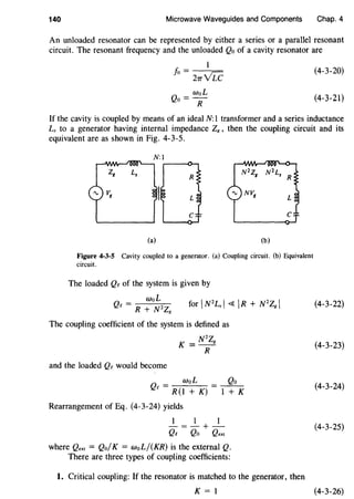 140 Microwave Waveguides and Components Chap. 4
An unloaded resonator can be represented by either a series or a parallel resonant
circuit. The resonant frequency and the unloaded Qo of a cavity resonator are
fo = 27rYLc
Qo = WoL
R
(4-3-20)
(4-3-21)
If the cavity is coupled by means of an ideal N: 1 transformer and a series inductance
Ls to a generator having internal impedance ZK , then the coupling circuit and its
equivalent are as shown in Fig. 4-3-5.
(a) (b)
Figure 4-3·5 Cavity coupled to a generator. (a) Coupling circuit. (b) Equivalent
circuit.
The loaded Qe of the system is given by
The coupling coefficient of the system is defined as
K = N2Zg
R
and the loaded Qe would become
WoL Qo
Qe = R(l + K) = -1-+-K
Rearrangement of Eq. (4-3-24) yields
1 1 1
-=-+-
Qe Qo Qext
where Qext = Qo/K = woL/(KR) is the external Q.
There are three types of coupling coefficients:
1. Critical coupling: If the resonator is matched to the generator, then
K = 1
(4-3-22)
(4-3-23)
(4-3-24)
(4-3-25)
(4-3-26)
 