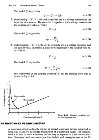 Q.
0
·;:
......1U
~
.:0
c::
:ac::..~
Sec. 4.4 Microwave Hybrid Circuits 141
7
6
5
3
2
0
The loaded Qe is given by
(4-3-27)
2. Overcoupling: If K > 1, the cavity terminals are at a voltage maximum in the
input line at resonance. The normalized impedance at the voltage maximum is
the standing-wave ratio p. That is
The loaded Qe is given by
K=p
Qo
Qe = I + p
(4-3-28)
(4-3-29)
3. Undercoupling: If K < I, the cavity terminals are at a voltage minimum and
the input terminal impedance is equal to the reciprocal of the standing-wave ra-
tio. That is,
The loaded Qc is given by
1
K =-
p
- p
Qc- p + I Qo
(4-3-30)
(4-3-31)
The relationship of the coupling coefficient K and the standing-wave ratio is
shown in Fig. 4-3-6.
Undercoupled
Coupling coefficient K
Figure 4-3-6 Coupling coefficient ver-
sus standing-wave ratio.
4·4 MICROWAVE HYBRID CIRCUITS
A microwave circuit ordinarily consists of several microwave devices connected in
some way to achieve the desired transmission of a microwave signal. The intercon-
nection of two or more microwave devices may be regarded as a microwave junc-
tion. Commonly used microwave junctions include such waveguide tees as the E-
 