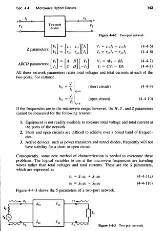 z,
Sec. 4.4 Microwave Hybrid Circuits 143
It 12
+
VI
Two-port v
device
2
Figure 4-4-2 Two-port network.
[
VI] = [Z11Z parameters: V _
2 - Z21
Z12] [/1]
Z22 /2
ABCD parameters: [~:] : [A B][ V2]
- C D -12
VI = Zll /I + Zl212
V2 = Z21/1 + Z22/z
VI= AV2- B/2
11 = cv2- D/2
(4-4-5)
(4-4-6)
(4-4-7)
(4-4-8)
All these network parameters relate total voltages and total currents at each of the
two ports. For instance,
VIIhll =I;
Vz~O
(short circuit) (4-4-9)
VIIhl2 =-
v2 r,~o
(open circuit) (4-4-10)
If the frequencies are in the microwave range, however, the H, Y, and Z parameters
cannot be measured for the following reasons:
1. Equipment is not readily available to measure total voltage and total current at
the ports of the network.
2. Short and open circuits are difficult to achieve over a broad band of frequen-
cies.
3. Active devices, such as power transistors and tunnel diodes, frequently will not
have stability for a short or open circuit.
Consequently, some new method of characterization is needed to overcome these
problems. The logical variables to use at the microwave frequencies are traveling
waves rather than total voltages and total currents. These are the S parameters,
which are expressed as
Figure 4-4-3 shows the S parameters of a two-port network.
VV'-'- al a2~
(4-4-lla)
(4-4-llb)
v, "'
-..rvv bl Figure 4-4-3 Two-port network.
 