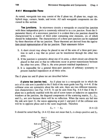 144 Microwave Waveguides and Components Chap. 4
4·4·1 Waveguide Tees
As noted, waveguide tees may consist of the E -plane tee, H -plane tee, magic tee,
hybrid rings, corners, bends, and twists. All such waveguide components are dis-
cussed in this section.
Tee junctions. In microwave circuits a waveguide or coaxial-line junction
with three independent ports is commonly referred to as a tee junction. From the S-
parameter theory of a microwave junction it is evident that a tee junction should be
characterized by a matrix of third order containing nine elements, six of which
should be independent. The characteristics of a three-port junction can be explained
by three theorems of the tee junction. These theorems are derived from the equiva-
lent-circuit representation of the tee junction. Their statements follow
1. A short circuit may always be placed in one of the arms of a three-port junc-
tion in such a way that no power can be transferred through the other two
arms.
2. If the junction is symmetric about one of its arms, a short circuit can always be
placed in that arm so that no reflections occur in power transmission between
the other two arms. (That is, the arms present matched impedances.)
3. It is impossible for a general three-port junction of arbitrary symmetry to
present matched impedances at all three arms.
The £-plane tee and H-plane tee are described below.
E-plane tee {series tee). An E -plane tee is a waveguide tee in which the
axis of its side arm is parallel to theE field of the main guide (see Fig. 4-4-4). If the
collinear arms are symmetric about the side arm, there are two different transmis-
sion characteristics (see Fig. 4-4-5). It can be seen from Fig. 4-4-4 that if the E-
plane tee is perfectly matched with the aid of screw tuners or inductive or capacitive
windows at the junction, the diagonal components of the scattering matrix, S1~, Szz,
and S33, are zero because there will be no reflection. When the waves are fed into
the side arm (port 3), the waves appearing at port 1 and port 2 of the collinear arm
will be in opposite phase and in the same magnitude. Therefore
(4-4-12)
It should be noted that Eq. (4-4-12) does not mean that SI3 is always positive and S23
Port 3
Figure 4-4-4 E -plane tee
 