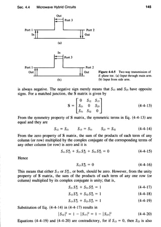 Sec. 4.4 Microwave Hybrid Circuits
Out
..,.
"T"""_ ____jflPort ,
Port ~n....f......t___________;lul~:U~rt 2
(a)
In
..,.
"T"""_ _---Ir==1Port3
Po~~t~t~t________~Iul_~~rt
2
(b)
145
Figure 4-4-5 Two-way transmission of
£-plane tee. (a) Input through main arm.
(b) Input from side arm.
is always negative. The negative sign merely means that Sl3 and S23 have opposite
signs. For a matched junction, the S matrix is given by
s= [s~~
5
~
2
~::]
s31 s32 o
(4-4-13)
From the symmetry property of S matrix, the symmetric terms in Eq. (4-4-I3) are
equal and they are
(4-4-I4)
From the zero property of S matrix, the sum of the products of each term of any
column (or row) multiplied by the complex conjugate of the corresponding terms of
any other column (or row) is zero and it is
(4-4-IS)
Hence
(4-4-I6)
This means that either Sl3 or St3,or both, should be zero. However, from the unity
property of S matrix, the sum of the products of each term of any one row (or
column) multiplied by its complex conjugate is unity; that is,
S21 Stt + S3t Sft =
s12sr2 + s32Sf2 =
s13sr3 + s23st3 =
Substitution of Eq. (4-4-I4) in (4-4-I7) results in
Is1212 = I - Is1312 = I - Is23l2
(4-4-I7)
(4-4-18)
(4-4-I9)
(4-4-20)
Equations (4-4-I9) and (4-4-20) are contradictory, for if S13 = 0, then S23 is also
 