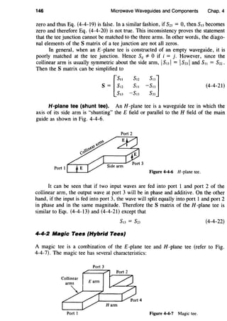 146 Microwave Waveguides and Components Chap. 4
zero and thus Eq. (4-4-19) is false. In a similar fashion, if S23 = 0, then S13 becomes
zero and therefore Eq. (4-4-20) is not true. This inconsistency proves the statement
that the tee junction cannot be matched to the three arms. In other words, the diago-
nal elements of the S matrix of a tee junction are not all zeros.
In general, when an £-plane tee is constructed of an empty waveguide, it is
poorly matched at the tee junction. Hence SiJ *0 if i = j. However, since the
collinear arm is usually symmetric about the side arm, IS13l = IS23l and S11 = S22.
Then the S matrix can be simplified to
s = [~::
sl3
(4-4-21)
H-plane tee (shunt tee). An H-plane tee is a waveguide tee in which the
axis of its side arm is "shunting" the E field or parallel to the H field of the main
guide as shown in Fig. 4-4-6.
Port I
Figure 4-4-6 H -plane tee.
It can be seen that if two input waves are fed into port 1 and port 2 of the
collinear arm, the output wave at port 3 will be in phase and additive. On the other
hand, if the input is fed into port 3, the wave will split equally into port 1 and port 2
in phase and in the same magnitude. Therefore the S matrix of the H -plane tee is
similar to Eqs. (4-4-13) and (4-4-21) except that
(4-4-22)
4·4·2 Magic Tees (Hybrid Tees}
A magic tee is a combination of the E-plane tee and H -plane tee (refer to Fig.
4-4-7). The magic tee has several characteristics:
Port 3
Port I Figure 4-4-7 Magic tee.
 