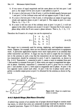 Sec. 4.4 Microwave Hybrid Circuits 147
1. If two waves of equal magnitude and the same phase are fed into port 1 and
port 2, the output will be zero at port 3 and additive at port 4.
2. If a wave is fed into port 4 (the Harm), it will be divided equally between port
1 and port 2 of the collinear arms and will not appear at port 3 (theE arm).
3. If a wave is fed into port 3 (theE arm), it will produce an output of equal mag-
nitude and opposite phase at port 1 and port 2. The output at port 4 is zero.
That is, S43 = S34 = 0.
4. If a wave is fed into one of the collinear arms at port 1 or port 2, it will not
appear in the other collinear arm at port 2 or port 1 because the E arm causes a
phase delay while the Harm causes a phase advance. That is, S,z = Sz1 = 0.
Therefore the S matrix of a magic tee can be expressed as
I~ ~ ~:: ~::lS=
s3, S32 o o
s4, s42 o o
(4-4-23)
The magic tee is commonly used for mixing, duplexing, and impedance measure-
ments. Suppose, for example, there are two identical radar transmitters in equipment
stock. A particular application requires twice more input power to an antenna than
either transmitter can deliver. A magic tee may be used to couple the two transmit-
ters to the antenna in such a way that the transmitters do not load each other. The
two transmitters should be connected to ports 3 and 4, respectively, as shown in
Fig. 4-4-8. Transmitter 1, connected to port 3, causes a wave to emanate from port
1 and another to emanate from port 2; these waves are equal in magnitude but oppo-
site in phase. Similarly, transmitter 2, connected to port 4, gives rise to a wave at
port 1 and another at port 2, both equal in magnitude and in phase. At port 1 the
two opposite waves cancel each other. At port 2 the two in-phase waves add to-
gether; so double output power at port 2 is obtained for the antenna as shown in Fig.
4-4-8.
Transmitter 2
Port I
4·4·3 Hybrid Rings (Rat-Race Circuits}
Figure 4-4-8 Magic tee-coupled trans-
mitters to antenna.
A hybrid ring consists of an annular line of proper electrical length to sustain stand-
ing waves, to which four arms are connected at proper intervals by means of series
or parallel junctions. Figure 4-4-9 shows a hybrid ring with series junctions.
 