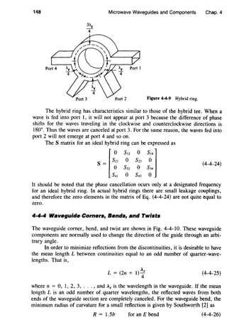 148 Microwave Waveguides and Components Chap.4
Figure 4-4-9 Hybrid ring.
The hybrid ring has characteristics similar to those of the hybrid tee. When a
wave is fed into port 1, it will not appear at port 3 because the difference of phase
shifts for the waves traveling in the clockwise and counterclockwise directions is
180°. Thus the waves are canceled at port 3. For the same reason, the waves fed into
port 2 will not emerge at port 4 and so on.
The S matrix for an ideal hybrid ring can be expressed as
f
o s12 o S14]
s = s21 o S23 o
o s32 o s34
s41 o s43 o
(4-4-24)
It should be noted that the phase cancellation ocurs only at a designated frequency
for an ideal hybrid ring. In actual hybrid rings there are small leakage couplings,
and therefore the zero elements in the matrix of Eq. (4-4-24) are not quite equal to
zero.
4·4·4 Waveguide Corners, Bends, and Twists
The waveguide corner, bend, and twist are shown in Fig. 4-4-10. These waveguide
components are normally used to change the direction of the guide through an arbi-
trary angle.
In order to minimize reflections from the discontinuities, it is desirable to have
the mean length L between continuities equal to an odd number of quarter-wave-
lengths. That is,
L=(2n+1)~8
(4-4-25)
where n = 0, 1, 2, 3, ... , and A8 is the wavelength in the waveguide. If the mean
length L is an odd number of quarter wavelengths, the reflected waves from both
ends of the waveguide section are completely canceled. For the waveguide bend, the
minimum radius of curvature for a small reflection is given by Southworth [2] as
R = 1.5b for an E bend (4-4-26)
 