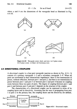 Sec. 4.5 Directional Couplers 149
R = 1.5a for an H bend (4-4-27)
where a and b are the dimensions of the waveguide bend as illustrated in Fig.
4-4-10.
(a) (b)
(c) (d)
Figure 4-4-10 Waveguide corner, bend, and twist. (a) £-plane corner.
(b) H-plane corner. (c) Bend. (d) Continuous twist.
4·5 DIRECTIONAL COUPLERS
Port I
Port 3
A directional coupler is a four-port waveguide junction as shown in Fig. 4-5-1. It
consists of a primary waveguide 1-2 and a secondary waveguide 3-4. When all
ports are terminated in their characteristic impedances, there is free transmission of
power, without reflection, between port 1 and port 2, and there is no transmission of
power between port 1 and port 3 or between port 2 and port 4 because no coupling
exists between these two pairs of ports. The degree of coupling between port 1 and
port 4 and between port 2 and port 3 depends on the structure of the coupler.
The characteristics of a directional coupler can be expressed in terms of its
coupling factor and its directivity. Assuming that the wave is propagating from port
1 to port 2 in the primary line, the coupling factor and the directivity are defined,
Primary waveguide
Port 2
Coupling
device
Port 4
Secondary waveguide Figure 4-5-1 Directional coupler.
 