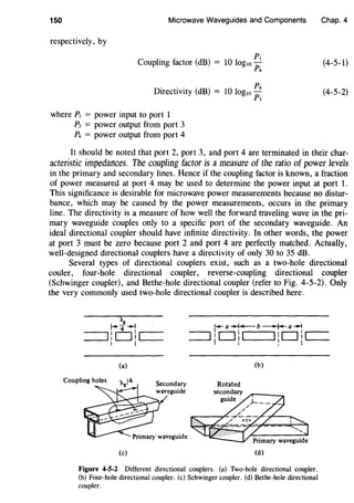150 Microwave Waveguides and Components
respectively, by
p,
Coupling factor (dB) = 10 log10-
p4
p4
Directivity (dB) = 10 log10-
p3
where P, = power input to port 1
P3 = power output from port 3
P4 = power output from port 4
Chap. 4
(4-5-1)
(4-5-2)
It should be noted that port 2, port 3, and port 4 are terminated in their char-
acteristic impedances. The coupling factor is a measure of the ratio of power levels
in the primary and secondary lines. Hence if the coupling factor is known, a fraction
of power measured at port 4 may be used to determine the power input at port 1.
This significance is desirable for microwave power measurements because no distur-
bance, which may be caused by the power measurements, occurs in the primary
line. The directivity is a measure of how well the forward traveling wave in the pri-
mary waveguide couples only to a specific port of the secondary waveguide. An
ideal directional coupler should have infinite directivity. In other words, the power
at port 3 must be zero because port 2 and port 4 are perfectly matched. Actually,
well-designed directional couplers have a directivity of only 30 to 35 dB.
Several types of directional couplers exist, such as a two-hole directional
couler, four-hole directional coupler, reverse-coupling directional coupler
(Schwinger coupler), and Bethe-hole directional coupler (refer to Fig. 4-5-2). Only
the very commonly used two-hole directional coupler is described here.
(a) (b)
Coupling holes
Rotated
(c) (d)
Figure 4-5-2 Different directional couplers. (a) Two-hole directional coupler.
(b) Four-hole directional coupler. (c) Schwinger coupler. (d) Bethe-hole directional
coupler.
 