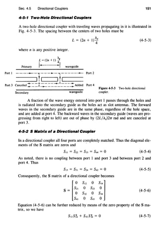 Port I
Port 3
Sec. 4.5 Directional Couplers 151
4·5·1 Two-Hole Directional Couplers
A two-hole directional coupler with traveling waves propagating in it is illustrated in
Fig. 4-5-3. The spacing between the centers of two holes must be
L=(2n+l)~8 (4-5-3)
where n is any positive integer.
Primary waveguide
------,-----,------- Port 2
---.....-_-_.....1~-___!1_~-----.....--- Port 4Canceled _.... __.A.-+- ________ Added
Secondary waveguide
Figure 4-5-3 Two-hole directional
coupler.
A fraction of the wave energy entered into port 1 passes through the holes and
is radiated into the secondary guide as the holes act as slot antennas. The forward
waves in the secondary guide are in the same phase, regardless of the hole space,
and are added at port 4. The backward waves in the secondary guide (waves are pro-
gressing from right to left) are out of phase by (2L/A8)27T rad and are canceled at
port 3.
4·5·2 S Matrix of a Directional Coupler
In a directional coupler all four ports are completely matched. Thus the diagonal ele-
ments of the S matrix are zeros and -
(4-5-4)
As noted, there is no coupling between port 1 and port 3 and between port 2 and
port 4. Thus
sl3 = s3l = s24 = s42 = o
Consequently, the S matrix of a directional coupler becomes
s = ~s~~ s~2 s~3 s~41
o s32 o s34
s4l o s43 o
(4-5-5)
(4-5-6)
Equation (4-5-6) can be further reduced by means of the zero property of the S ma-
trix, so we have
(4-5-7)
 