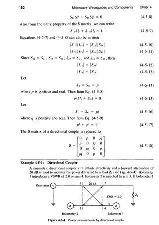 152 Microwave Waveguides and Components
s21 st, + s41 st3 = o
Also from the unity property of the S matrix, we can write
S12ST2 + S14ST4 =
Equations (4-5-7) and (4-5-8) can also be written
[s12[[s14l = [s32llS34l
Is21 II s23l = Is41 II s431
Let
IS121 = IS341
Is14l = Is23l
S12 = s34 = p
where pis positive and real. Then from Eq. (4-5-8)
p(Sf3 + s41) = o
Let
S23 = s41 = jq
where q is positive and real. Then from Eq. (4-5-9)
p2 + q2 = 1
The S matrix of a directional coupler is reduced to
s J~ 1j~ ~1Lq o p o
Example 4-5-1: Directional Coupler
Chap. 4
(4-5-8)
(4-5-9)
(4-5-10)
(4-5-11)
(4-5-12)
(4-5-13)
(4-5-14)
(4-5-15)
(4-5-16)
(4-5-17)
(4-5-18)
A symmetric directional coupler with infinite directivity and a forward attenuation of
20 dB is used to monitor the power delivered to a load Zt (see Fig. 4-5-4). Bolometer
1 introduces a VSWR of 2.0 on arm 4; bolometer 2 is matched to arm 3. If bolometer 1
Bolometer 2 Bolometer I
Figure 4-5-4 Power measurements by directional coupler.
 