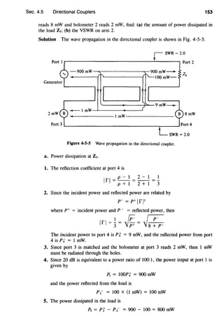 Sec. 4.5 Directional Couplers 153
reads 8 mW and bolometer 2 reads 2 mW, find: (a) the amount of power dissipated in
the load Ze; (b) the VSWR on arm 2.
Solution The wave propagation in the directional coupler is shown in Fig. 4-5-5.
SWR = 2.0
r------------------1..------. Port 2
-900 mW-..--------......,...-900 mW-
.._ r-. ZQ
-+------1 ''~-------1 : ~100 mW-
- I mW---'~----+-----'(
----------1 mW--------
Figure 4-5-5 Wave propagation in the directional coupler.
a. Power dissipation at Zt.
1. The reflection coefficient at port 4 is
p-1 2-1 1
lfl=p+1=2+1=3
2. Since the incident power and reflected power are related by
p- = p+ Irl2
where p+ = incident power and P- = reflected power, then
1 rr ~
lfl =3= jp:;= j~
8mW
The incident power to port 4 is Pt = 9 mW, and the reflected power from port
4 is Pi = 1 mW.
3. Since port 3 is matched and the bolometer at port 3 reads 2 mW, then 1 mW
must be radiated through the holes.
4. Since 20 dB is equivalent to a power ratio of 100:1, the power intput at port 1 is
given by
P1 = 100pt = 900 mW
and the power reflected from the load is
P 2- = 100 X (1 mW) = 100 mW
5. The power dissipated in the load is
Pe = Pi - P2- = 900 - 100 = 800 mW
 