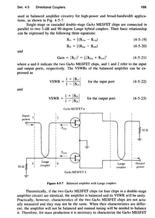Sec. 4.5 Directional Couplers 155
used in balanced amplifier circuitry for high-power and broad-bandwidth applica-
tions, as shown in Fig. 4-5-7.
Single-stage or cascaded double-stage GaAs MESFEf chips are connected in
parallel to two 3-dB and 90-degree Lange hybrid couplers. Their basic relationship
can be expressed by the following three equations:
and
S11 = 1{S11a - S11b)
Szz = ~ (S22a - Szzb)
(4-5-19)
(4-5-20)
(4-5-21)
where a and b indicate the two GaAs MESFET chips, and 1 and 2 refer to the input
and output ports, respectively. The VSWRs of the balanced amplifier can be ex-
pressed as
and
Input
1
,
power 1
- I
I
I
I
I
I
I
I
VSWR = I + ISnl
I - ISzzl
I
I
12
I
GaAs MESFET a
GaAs MESFET b
for the input port
for the output port
Figure 4-5-7 Balanced amplifier with Lange couplers.
I
I
I
I
I
I
I
I
I
I
I
I
I
I
(4-5-22)
(4-5-23)
'iQQ
1 -
power
Theoretically, if the two GaAs MESFEf chips (or four chips in a double-stage
amplifier circuit) are identical, the amplifier is balanced and its VSWR will be unity.
Practically, however, characteristics of the two GaAs MESFEf chips are not actu-
ally measured and they may not be the same. When their characteristics are differ-
ent, the amplifier will not be balanced and manual tuning will be needed to balance
it. Therefore, for mass production it is necessary to characterize the GaAs MESFET
 