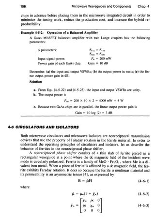 156 Microwave Waveguides and Components Chap. 4
chips in advance before placing them in the microwave integrated circuit in order to
minimize the tuning work, reduce the production cost, and increase the hybrid re-
producibility.
Example 4-5-2: Operation of a Balanced Amplifier
A GaAs MESFET balanced amplifier with two Lange couplers has the following
parameters:
S parameters:
Input signal power:
Power gain of each GaAs chip:
S11a = Snb
Sna = Snb
P.n = 200 mW
Gain= 10 dB
Determine: (a) the input and output VSWRs; (b) the output power in watts; (c) the lin-
ear output power gain in dB.
Solution
a. From Eqs. (4-5-22) and (4-5-23), the input and output VSWRs are unity.
b. The output power is
Pout = 200 X 10 X 2 = 4000 mW = 4 W
c. Because two GaAs chips are in parallel, the linear output power gain is
Gain = 10 log (2) = 3 dB
4·6 CIRCULATORS AND ISOLATORS
Both microwave circulators and microwave isolators are nonreciprocal transmission
devices that use the property of Faraday rotation in the ferrite material. In order to
understand the operating principles of circulators and isolators, let us describe the
behavior of ferrites in the nonreciprocal phase shifter.
A nonreciprocal phase shifter consists of a thin slab of ferrite placed in a
rectangular waveguide at a point where the de magnetic field of the incident wave
mode is circularly polarized. Ferrite is a family of MeO · Fez 03, where Me is a di-
valent iron metal. When a piece of ferrite is affected by a de magnetic field, the fer-
rite exhibits Faraday rotation. It does so because the ferrite is nonlinear material and
its permeability is an asymmetric tensor [4], as expressed by
B =flU (4-6-l)
where
{.t = JLo{l + Xm) (4-6-2)
[X• jK
~]Xm = }~ Xm (4-6-3)
0
 