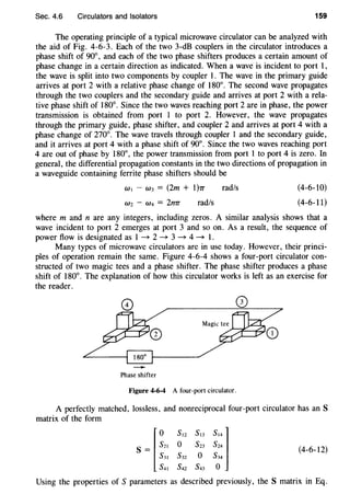 Sec. 4.6 Circulators and Isolators 159
The operating principle of a typical microwave circulator can be analyzed with
the aid of Fig. 4-6-3. Each of the two 3-dB couplers in the circulator introduces a
phase shift of 90°, and each of the two phase shifters produces a certain amount of
phase change in a certain direction as indicated. When a wave is incident to port 1,
the wave is split into two components by coupler 1. The wave in the primary guide
arrives at port 2 with a relative phase change of 180°. The second wave propagates
through the two couplers and the secondary guide and arrives at port 2 with a rela-
tive phase shift of 180°. Since the two waves reaching port 2 are in phase, the power
transmission is obtained from port 1 to port 2. However, the wave propagates
through the primary guide, phase shifter, and coupler 2 and arrives at port 4 with a
phase change of 270°. The wave travels through coupler 1 and the secondary guide,
and it arrives at port 4 with a phase shift of 90°. Since the two waves reaching port
4 are out of phase by 180°, the power transmission from port 1 to port 4 is zero. In
general, the differential propagation constants in the two directions of propagation in
a waveguide containing ferrite phase shifters should be
w1 - W3 = (2m + 1}rr rad/s (4-6-10)
Wz- W4 = 2n1T rad/s (4-6-11)
where m and n are any integers, including zeros. A similar analysis shows that a
wave incident to port 2 emerges at port 3 and so on. As a result, the sequence of
power flow is designated as 1 ~ 2 ~ 3 ~ 4 ~ 1.
Many types of microwave circulators are in use today. However, their princi-
ples of operation remain the same. Figure 4-6-4 shows a four-port circulator con-
structed of two magic tees and a phase shifter. The phase shifter produces a phase
shift of 180°. The explanation of how this circulator works is left as an exercise for
the reader.
-Phase shifter
Figure 4-6-4 A four-port circulator.
A perfectly matched, lossless, and nonreciprocal four-port circulator has an S
matrix of the form
f
0 S12 S13 S141
S = S21 0 S23 S24
s31 s32 o s34
s41 s42 s43 o
(4-6-12)
Using the properties of S parameters as described previously, the S matrix in Eq.
 