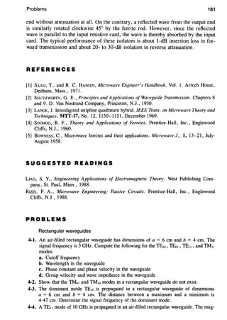 Problems 161
end without attenuation at all. On the contrary, a reflected wave from the output end
is similarly rotated clockwise 45° by the ferrite rod. However, since the reflected
wave is parallel to the input resistive card, the wave is thereby absorbed by the input
card. The typical performance of these isolators is about 1-dB insertion loss in for-
ward transmission and about 20- to 30-dB isolation in reverse attenuation.
REFERENCES
[1] SAAD, T., and R. C. HANSEN, Microwave Engineer's Handbook, Vol. 1. Artech House,
Dedham, Mass. , 1971.
[2] SouTHWORTH, G. E., Principles and Applications of Waveguide Transmission. Chapters 8
and 9. D. Van Nostrand Company, Princeton, N.J., 1950.
[3] LANGE, J. Interdigited stripline quadrature hybrid. IEEE Trans. on Microwave Theory and
Techniques, MTT-17, No. 12, 1150-1151, December 1969.
[4] SooHoo, R. F., Theory and Applications of Ferrites. Prentice-Hall, Inc., Englewood
Cliffs, N.J., 1960.
[5] BowNESS, C., Microwave ferrites and their applications. Microwave 1., 1, 13-21, July-
August 1958.
SUGGESTED READINGS
LIAO, S. Y., Engineering Applications of Electromagnetic Theory. West Publishing Com-
pany, St. Paul, Minn., 1988.
RIZZI, P. A., Microwave Engineering: Passive Circuits. Prentice-Hall, Inc., Englewood
Cliffs, N.J., 1988.
PROBLEMS
Rectangular waveguides
4-1. An air-filled rectangular waveguide has dimensions of a = 6 em and b = 4 em. The
signal frequency is 3 GHz. Compute the following for the TEw, TEo1, TE11, and TM11
modes:
a. Cutoff frequency
b. Wavelength in the waveguide
c. Phase constant and phase velocity in the waveguide
d. Group velocity and wave impedance in the waveguide
4-2. Show that the TMo1 and TMw modes in a rectangular waveguide do not exist.
4-3. The dominant mode TEw is propagated in a rectangular waveguide of dimensions
a = 6 em and b = 4 em. The distance between a maximum and a minimum is
4.47 em. Determine the signal frequency of the dominant mode.
4-4. A TE11 mode of 10 GHz is propagated in an air-filled rectangular waveguide. The mag-
 