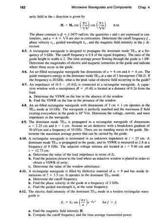 162 Microwave Waveguides and Components Chap. 4
netic field in the z direction is given by
R = Ho cos ( ~) cos ( ~) Aim
The phase constant is f3 = 1.0475 rad/cm, the quantities x andy are expressed in cen-
timeters, and a = b = v'6 are also in centimeters. Determine the cutoff frequency /c,
phase velocity Vg, guided wavelength Ag, and the magnetic field intensity in they di-
rection.
4-5. A rectangular waveguide is designed to propagate the dominant mode TE10 at a fre-
quency of 5 GHz. The cutoff frequency is 0.8 of the signal frequency. The ratio of the
guide height to width is 2. The time-average power flowing through the guide is 1 kW.
Determine the magnitudes of electric and magnetic intensities in the guide and indicate
where these occur in the guide.
4-6. An air-filled rectangular waveguide has dimensions of a = 6 em and b = 4 em. The
guide transports energy in the dominant mode TEw at a rate of 1 horsepower (746 J). If
the frequency is 20 GHz, what is the peak value of electric field occurring in the guide?
4-7. An impedance of (0.5 - j0.4)Zo is connected to a rectangular waveguide. A capac-
itive window with a susceptance jB = j0.4Yo is located at a distance of 0.2A from the
load.
a. Determine the VSWR on the line in the absence of the window.
b. Find the VSWR on the line in the presence of the window.
4-8. An air-filled rectangular waveguide with dimensions of 3 em x I em operates in the
TE10 mode at lO GHz. The waveguide is perfectly matched and the maximum E field
existing everywhere in the guide is 103
V/m. Determine the voltage, current, and wave
impedance in the waveguide.
4-9. The dominant mode TEw is propagated in a rectangular waveguide of dimensions
a = 2.25 em and b = I em. Assume an air dielectric with a breakdown gradient of
30 kV/cm and a frequency of lO GHz. There are no standing waves in the guide. De-
termine the maximum average power that can be carried by the guide.
4-10. A rectangular waveguide is terminated in an unknown impedance at z = 25 em. A
dominant mode TE10 is propagated in the guide, and its VSWR is measured as 2.8 at a
frequency of 8 GHz. The adjacent voltage minima are located at z = 9.46 em and
z = 12.73 em.
a. Determine the value of the load impedance in terms of Zo.
b. Find the position closest to the load where an inductive window is placed in order to
obtain a VSWR of unity.
c. Determine the value of the window admittance.
4-11. A rectangular waveguide is filled by dielectric material of E, = 9 and has inside di-
mensions of 7 x 3.5 em. It operates in the dominant TEw mode.
a. Determine the cutoff frequency.
b. Find the phase velocity in the guide at a frequency of 2 GHz.
c. Find the guided wavelength A8 at the same frequency.
4-12. The electric field intensity of the dominant TE10 mode in a lossless rectangular wave-
guide is
. (7TX) -·{3 ZEv = Eo sm ~ e J g for f > fc
a. Find the magnetic field intensity H.
b. Compute the cutoff frequency and the time-average transmitted power.
 