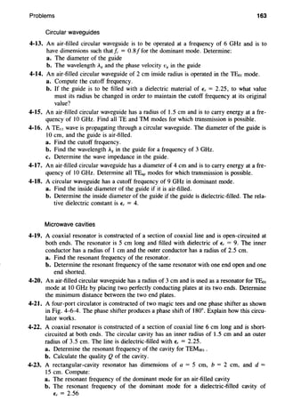 Problems 163
Circular waveguides
4-13. An air-filled circular waveguide is to be operated at a frequency of 6 GHz and is to
have dimensions such thatfc = 0.8/for the dominant mode. Determine:
a. The diameter of the guide
b. The wavelength A, and the phase velocity v8 in the guide
4-14. An air-filled circular waveguide of 2 em inside radius is operated in the TE01 mode.
a. Compute the cutoff frequency.
b. If the guide is to be filled with a dielectric material of,;, = 2.25, to what value
must its radius be changed in order to maintain the cutoff frequency at its original
value?
4-15. An air-filled circular waveguide has a radius of 1.5 em and is to carry energy at a fre-
quency of lO GHz. Find all TE and TM modes for which transmission is possible.
4-16. A TE11 wave is propagating through a circular waveguide. The diameter of the guide is
lO em, and the guide is air-filled.
a. Find the cutoff frequency.
b. Find the wavelength A8 in the guide for a frequency of 3 GHz.
c. Determine the wave impedance in the guide.
4-17. An air-filled circular waveguide has a diameter of 4 em and is to carry energy at a fre-
quency of lO GHz. Determine all TE.P modes for which transmission is possible.
4-18. A circular waveguide has a cutoff frequency of 9 GHz in dominant mode.
a. Find the inside diameter of the guide if it is air-filled.
b. Determine the inside diameter of the guide if the guide is dielectric-filled. The rela-
tive dielectric constant is E, = 4.
Microwave cavities
4-19. A coaxial resonator is constructed of a section of coaxial line and is open-circuited at
both ends. The resonator is 5 em long and filled with dielectric of E, = 9. The inner
conductor has a radius of I em and the outer conductor has a radius of 2.5 em.
a. Find the resonant frequency of the resonator.
b. Determine the resonant frequency of the same resonator with one end open and one
end shorted.
4-20. An air-filled circular waveguide has a radius of 3 em and is used as a resonator for TEo1
mode at 10 GHz by placing two perfectly conducting plates at its two ends. Determine
the minimum distance between the two end plates.
4-21. A four-port circulator is constructed of two magic tees and one phase shifter as shown
in Fig. 4-6-4. The phase shifter produces a phase shift of 180°. Explain how this circu-
lator works.
4-22. A coaxial resonator is constructed of a section of coaxial line 6 em long and is short-
circuited at both ends. The circular cavity has an inner radius of 1.5 em and an outer
radius of 3.5 em. The line is dielectric-filled with E, = 2.25.
a. Determine the resonant frequency of the cavity for TEMoo1 •
b. Calculate the quality Q of the cavity.
4-23. A rectangular-cavity resonator has dimensions of a = 5 em, b = 2 em, and d =
15 em. Compute:
a. The resonant frequency of the dominant mode for an air-filled cavity
b. The resonant frequency of the dominant mode for a dielectric-filled cavity of
E, = 2.56
 