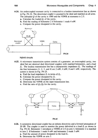 164 Microwave Waveguides and Components Chap. 4
4-24. An undercoupled resonant cavity is connected to a lossless transmission line as shown
in Fig. P4-24. The directional coupler is assumed to be ideal and matched on all arms.
The unloaded Q of the cavity is 1000 and the VSWR at resonance is 2.5.
a. Calculate the loaded Qe of the cavity.
b. Find the reading of bolometer 2 if bolometer I reads 4 mW.
c. Compute the power dissipated in the cavity.
Directional
coupler
Bolometer
~
Hybrid circuits
Cavity
P4-24
4-25. A microwave transmission system consists of a generator, an overcoupled cavity, two
ideal but not identical dual directional couplers with matched bolometers, and a load
Ze . The lossless transmission line has a characteristic impedance Zo . The readings of
the four bolometers (1, 2, 3, and 4) are 2 mW, 4 mW, 0 and 1 mW, respectively. The
system is shown in Fig. P4-25.
a. Find the load impedance Ze in terms of Zo .
b. Calculate the power dissipated by Ze .
c. Compute the power dissipated in the cavity.
d. Determine the VSWR on the input transmission line.
e. Find the ratio of Qe/Qo for the cavity.
~Bolometers
--~/ ~
Cavity
IS dB
z,
7 .,.
P4-25
4-26. A symmetric directional coupler has an infinite directivity and a forward attenuation of
20 dB. The coupler is used to monitor the power delivered to a load Ze as shown in
Fig. P4-26. Bolometer 1 introduces a VSWR of 2.0 on arm I; bolometer 2 is matched
to arm 2. If bolometer 1 reads 9 mW and bolometer 2 reads 3 mW:
a. Find the amount of power dissipated in the load Ze .
b. Determine the VSWR on arm 3.
 