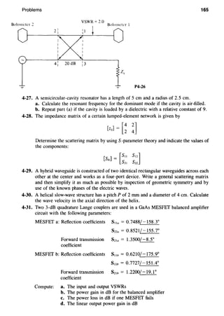 Problems 165
Bolometer 2
VSWR = 2.0
Bolometer I
P4-26
4-27. A semicircular-cavity resonator has a length of 5 em and a radius of 2.5 em.
a. Calculate the resonant frequency for the dominant mode if the cavity is air-filled.
b. Repeat part (a) if the cavity is loaded by a dielectric with a relative constant of 9.
4-28. The impedance matrix of a certain lumped-element network is given by
[ziJ] = [~ !]
Determine the scattering matrix by using S-parameter theory and indicate the values of
the components:
4-29. A hybrid waveguide is constructed of two identical rectangular waveguides across each
other at the center and works as a four-port device. Write a general scattering matrix
and then simplify it as much as possible by inspection of geometric symmetry and by
use of the known phases of the electric waves.
4-30. A helical slow-wave structure has a pitch P of 2 mm and a diameter of 4 em. Calculate
the wave velocity in the axial direction of the helix.
4-31. Two 3-dB quadrature Lange couplers are used in a GaAs MESFEf balanced amplifier
circuit with the following parameters:
MESFEf a: Reflection coefficients Sna = 0.7488/-158.3°
Sna = 0.8521/-155.7°
Forward transmission Sz1a = 1.3500/-8.5°
coefficient
MESFEf b: Reflection coefficients S11b = 0.6210/-175.9°
s22b = 0.7727/-151.4°
Forward transmission Sz1b = 1.2200/-19.1°
coefficient
Compute: a. The input and output VSWRs
b. The power gain in dB for the balanced amplifier
c. The power loss in dB if one MESFEf fails
d. The linear output power gain in dB
 